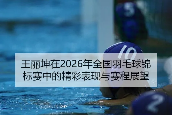 王丽坤在2026年全国羽毛球锦标赛中的精彩表现与赛程展望